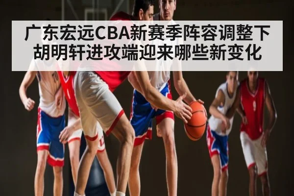 广东宏远CBA新赛季阵容调整下胡明轩进攻端迎来哪些新变化 - kaiyun sports