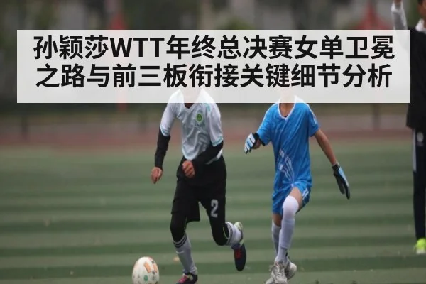 孙颖莎WTT年终总决赛女单卫冕之路与前三板衔接关键细节分析(kaiyun sports)